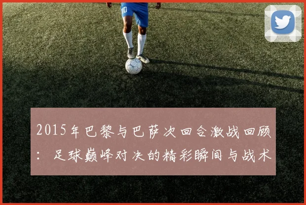 2015年巴黎与巴萨次回合激战回顾：足球巅峰对决的精彩瞬间与战术分析