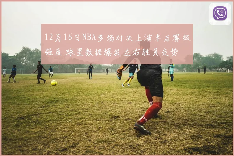 12月16日NBA多场对决上演季后赛级强度 球星数据爆发左右胜负走势