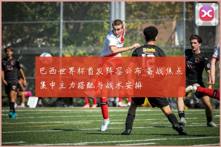 巴西世界杯首发阵容公布 备战焦点集中主力搭配与战术安排